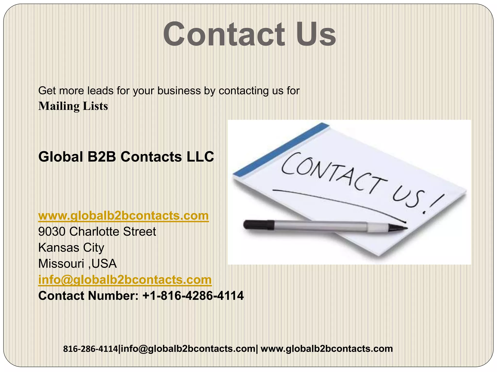 Contact Us
Get more leads for your business by contacting us for
Mailing Lists
Global B2B Contacts LLC
www.globalb2bcontacts.com
9030 Charlotte Street
Kansas City
Missouri ,USA
info@globalb2bcontacts.com
Contact Number: +1-816-4286-4114
816-286-4114|info@globalb2bcontacts.com| www.globalb2bcontacts.com
 