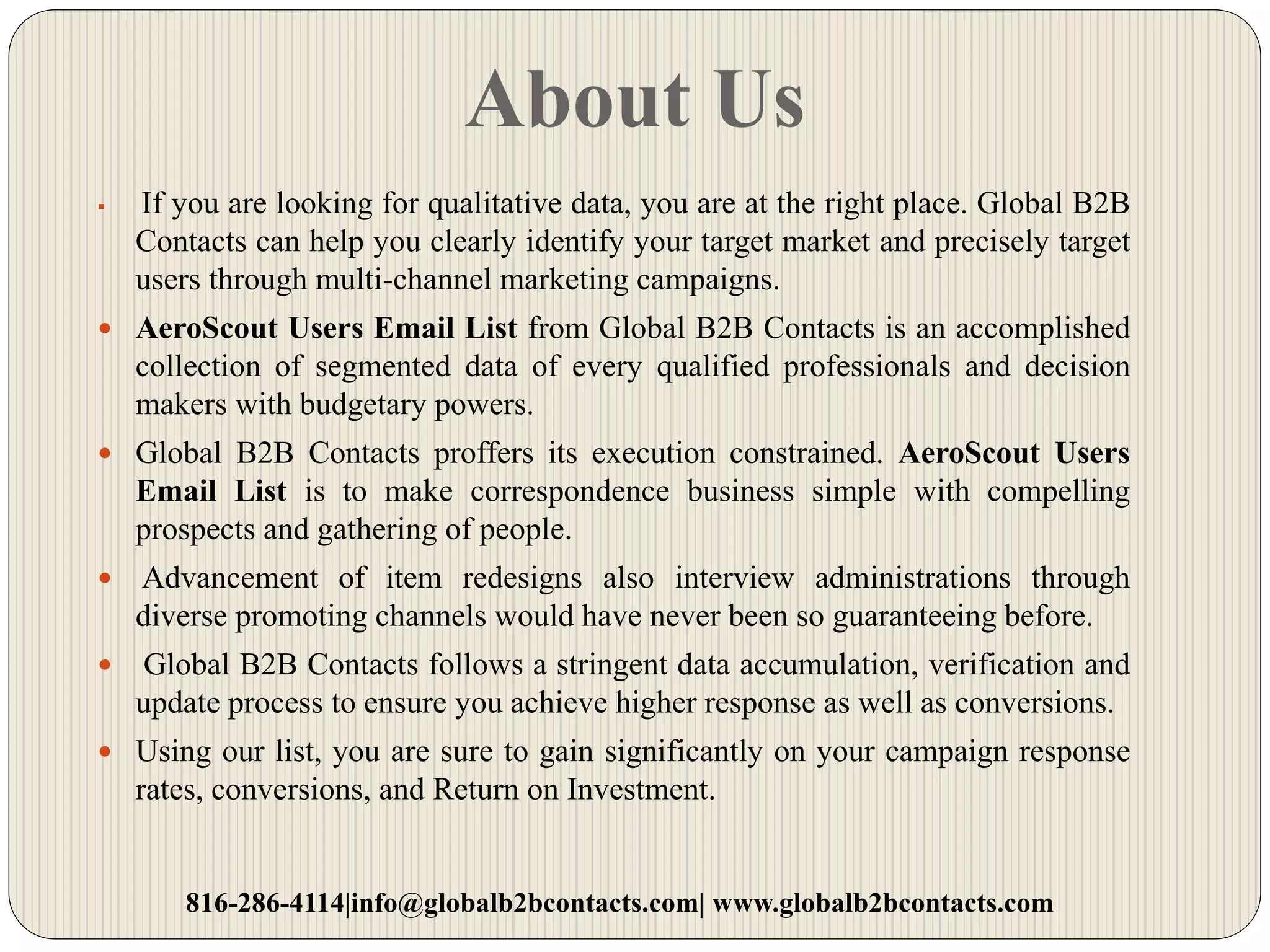 About Us
 If you are looking for qualitative data, you are at the right place. Global B2B
Contacts can help you clearly identify your target market and precisely target
users through multi-channel marketing campaigns.
 AeroScout Users Email List from Global B2B Contacts is an accomplished
collection of segmented data of every qualified professionals and decision
makers with budgetary powers.
 Global B2B Contacts proffers its execution constrained. AeroScout Users
Email List is to make correspondence business simple with compelling
prospects and gathering of people.
 Advancement of item redesigns also interview administrations through
diverse promoting channels would have never been so guaranteeing before.
 Global B2B Contacts follows a stringent data accumulation, verification and
update process to ensure you achieve higher response as well as conversions.
 Using our list, you are sure to gain significantly on your campaign response
rates, conversions, and Return on Investment.
816-286-4114|info@globalb2bcontacts.com| www.globalb2bcontacts.com
 