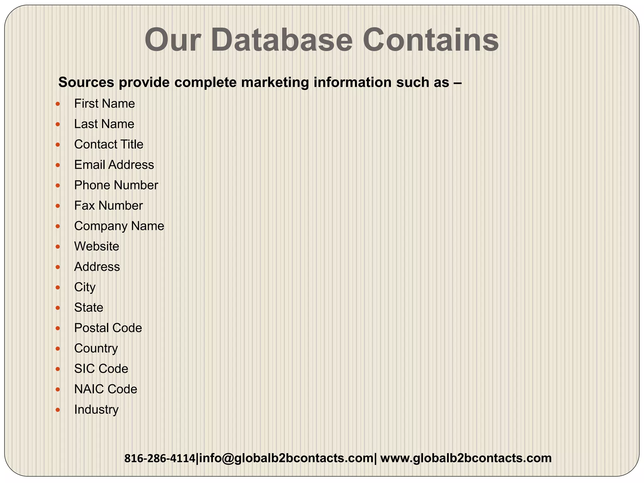 Our Database Contains
Sources provide complete marketing information such as –
 First Name
 Last Name
 Contact Title
 Email Address
 Phone Number
 Fax Number
 Company Name
 Website
 Address
 City
 State
 Postal Code
 Country
 SIC Code
 NAIC Code
 Industry
816-286-4114|info@globalb2bcontacts.com| www.globalb2bcontacts.com
 