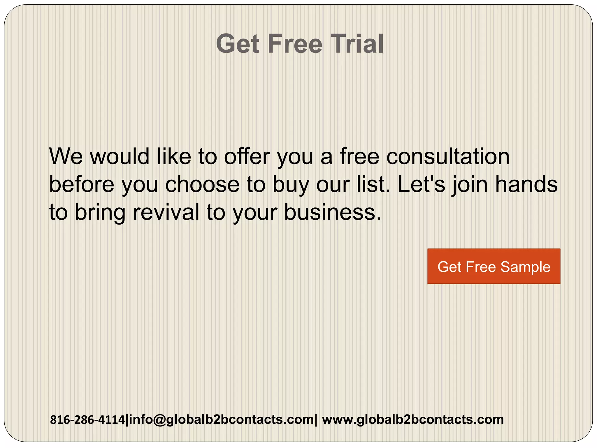 Get Free Trial
We would like to offer you a free consultation
before you choose to buy our list. Let's join hands
to bring revival to your business.
816-286-4114|info@globalb2bcontacts.com| www.globalb2bcontacts.com
Get Free Sample
 