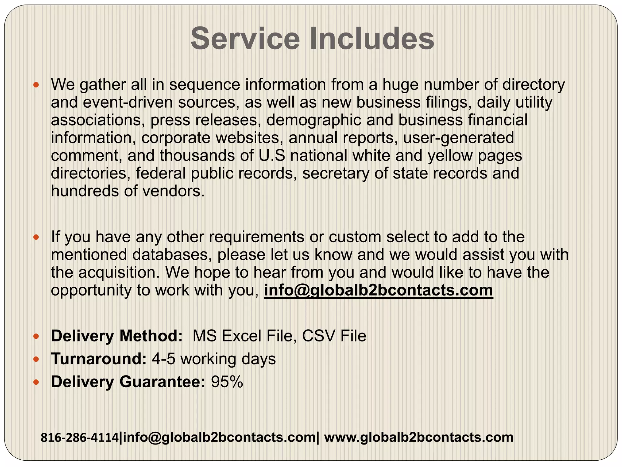 Service Includes
 We gather all in sequence information from a huge number of directory
and event-driven sources, as well as new business filings, daily utility
associations, press releases, demographic and business financial
information, corporate websites, annual reports, user-generated
comment, and thousands of U.S national white and yellow pages
directories, federal public records, secretary of state records and
hundreds of vendors.
 If you have any other requirements or custom select to add to the
mentioned databases, please let us know and we would assist you with
the acquisition. We hope to hear from you and would like to have the
opportunity to work with you, info@globalb2bcontacts.com
 Delivery Method: MS Excel File, CSV File
 Turnaround: 4-5 working days
 Delivery Guarantee: 95%
816-286-4114|info@globalb2bcontacts.com| www.globalb2bcontacts.com
 