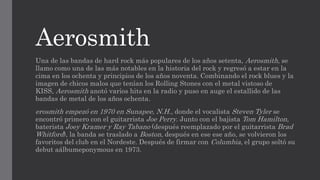 Aerosmith
Una de las bandas de hard rock más populares de los años setenta, Aerosmith, se
llamo como una de las más notables en la historia del rock y regresó a estar en la
cima en los ochenta y principios de los años noventa. Combinando el rock blues y la
imagen de chicos malos que tenían los Rolling Stones con el metal vistoso de
KISS, Aerosmith anotó varios hits en la radio y puso en auge el estallido de las
bandas de metal de los años ochenta.
erosmith empezó en 1970 en Sunapee, N.H., donde el vocalista Steven Tyler se
encontró primero con el guitarrista Joe Perry. Junto con el bajista Tom Hamilton,
baterista Joey Kramer y Ray Tabano (después reemplazado por el guitarrista Brad
Whitford), la banda se traslado a Boston, después en ese ese año, se volvieron los
favoritos del club en el Nordeste. Después de firmar con Columbia, el grupo soltó su
debut aálbumeponymous en 1973.
 
