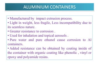 CONTAINERS
They must be able to withstand pressures as high as 140
to 180 psig (pounds per sq. inch gauge) at 130 ° F.

AEROSOL CONTAINERS

A . Metals
1. Tinplated steel
2. Aluminum
3. Stainless steel
B. Glass
1. Uncoated glass
2. Plastic coated glass
                    B.Revathi , MR college of pharmacy    13
 