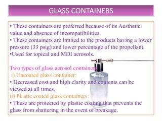 ALUMINIUM CONTAINERS

• Used for inhalation and topical aerosols .
• Manufactured by impact extrusion process.
• Light in weight, less fragile, Less incompatibility due to
its seamless nature.
• Greater resistance to corrosion .
• Pure water and pure ethanol cause corrosion to Al
containers.
• Added resistance can be obtained by coating inside of
the container with organic coating like phenolic , vinyl or
epoxy and polyamide resins.


                     B.Revathi , MR college of pharmacy    15
 