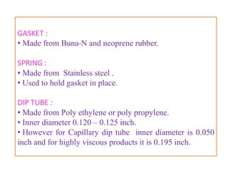 CONTINUOUS SPRAY VALVE
• Used for topical aerosols .

Valves assembly consists :

• Ferrule or mounting cup
• Valve body or housing
• Stem
• Dip tube
• Gasket
• Spring


                     B.Revathi , MR college of pharmacy   20
 