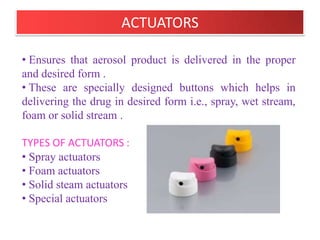 GASKET :
• Made from Buna-N and neoprene rubber.

SPRING :
• Made from Stainless steel .
• Used to hold gasket in place.

DIP TUBE :
• Made from Poly ethylene or poly propylene.
• Inner diameter 0.120 – 0.125 inch.
• However for Capillary dip tube inner diameter is 0.050
inch and for highly viscous products it is 0.195 inch.


                     B.Revathi , MR college of pharmacy   22
 