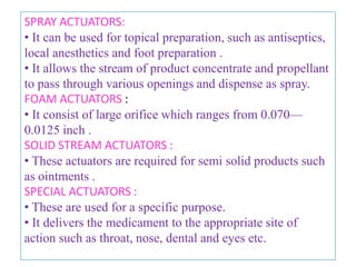 METERING VALVES
• Used for dispensing of potent medication.
• Operates on the principle of a chamber whose size
determines the amount of medication dispensed.
• Approximately 50 to 150 mg ±10 % of liquid materials
can be dispensed at one time with the use of such valve.




        MDI
                                                         Metering valve




                    B.Revathi , MR college of pharmacy                    23
 