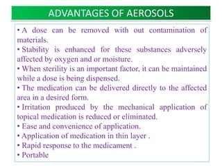 ADVANTAGES OF AEROSOLS
• A dose can be removed with out contamination of
materials.
• Stability is enhanced for these substances adversely
affected by oxygen and or moisture.
• When sterility is an important factor, it can be maintained
while a dose is being dispensed.
• The medication can be delivered directly to the affected
area in a desired form. (localized action)
• Irritation produced by the mechanical application of topical
medication is reduced or eliminated.
• Ease and convenience of application.
• Application of medication in thin layer .
• Rapid response to the medicament .
• Bypasses First pass effect.
                     B.Revathi , MR college of pharmacy      3
 