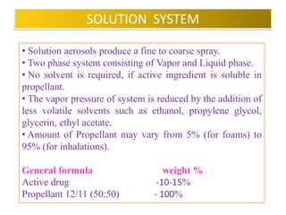 FORMULATION OF AEROSOLS
• It consist of two essential components :
1. Product concentrate and
2. Propellant

 Product concentrate :
Active ingredient or mixture of active ingredients and
other necessary agents such as solvents, anti oxidants and
surfactants.
 Propellant :
• Single or blend of various propellants is used.
• Blend of solvents is used to achieve desired solubility
characteristics.
                     B.Revathi , MR college of pharmacy      30
 