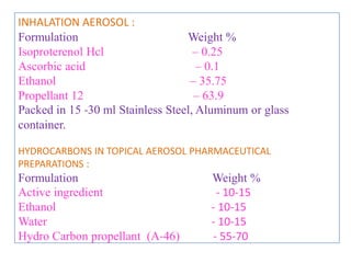 • Various surfactants are mixed to give the proper HLB
value for emulsion system.

• The propellants are selected to give the desired vapor
pressure, solubility and particle size.

• Pharmaceutical aerosol may be dispensed as fine mist,
wet spray, quick breaking foam, stable foam, semi solid
etc.

Type of system selected depends on

1. Physical, chemical and pharmacological properties of
   drug.
2. Site of application .
                    B.Revathi , MR college of pharmacy   31
 