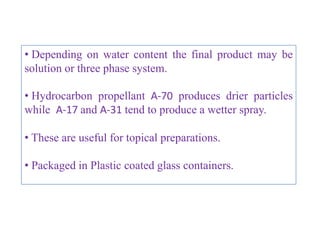 TYPES OF SYSTEMS

TYPES OF AEROSOL SYSTEMS :

•   Solution system
•   Water based system
•   Suspension or Dispersion systems
•   Foam systems
           1. Aqueous stable foams
           2. Non aqueous stable foams
           3. Quick-breaking foams
           4. Thermal foams
• Intranasal aerosols

                   B.Revathi , MR college of pharmacy   32
 