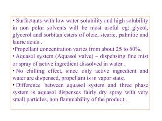 INHALATION AEROSOL :
Formulation                       Weight %
Isoproterenol Hcl                   – 0.25
Ascorbic acid                        – 0.1
Ethanol                            – 35.75
Propellant 12                       – 63.9
Packed in 15 -30 ml Stainless Steel, Aluminum or glass
container.

HYDROCARBONS IN TOPICAL AEROSOL PHARMACEUTICAL
PREPARATIONS :
Formulation                                           Weight %
Active ingredient                                      -up to 10-15
Ethanol                                               - up to 10-15
Water                                                 - 10-15
Hydro Carbon propellant (A-46)                        - 55-70
                       B.Revathi , MR college of pharmacy             34
 