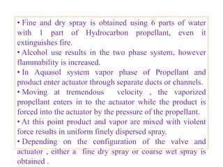 • Depending on water content the final product may be
solution or three phase system.

• Solution aerosols produce a fine to coarse spray.

• Hydrocarbon propellant A-70 produces drier particles
while propellants A-17 and A-31 tend to produce a wetter
spray.

• These are useful for topical preparations.

• Packaged in Plastic coated glass containers.


                     B.Revathi , MR college of pharmacy   35
 