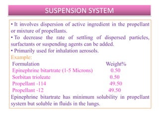 WATER BASED SYSTEM
• Large amounts of water can be used to replace all or part
of the non aqueous solvents used in aerosols.
• Produce spray or foam.
• To produce spray, formulation must consist of dispersion
of active ingredients and other solvents in emulsion
system in which the propellant is in the external phase.
• Since propellant and water are not miscible, a three
phase aerosol forms (propellant, water and vapor phases).
• Ethanol can be used as cosolvent to solubilize propellant
in water. It also reduces surface tension aiding in the
production of smaller particles .
• 0.5 to 2% of surfactant is used to produce a homogenous
dispersion.
                    B.Revathi , MR college of pharmacy    36
 