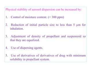 • Surfactants with low water solubility and high solubility
in non polar solvents will be most useful eg: Long chain
fatty acid esters of polyhydric compounds including
glycol, glycerol and sorbitan esters of oleic, stearic,
palmitic and lauric acids .
• Propellant concentration varies from about 25 to 60%.
• Aquasol system (Aquasol valve) – dispensing fine mist
or spray of active ingredient dissolved in water .
• No chilling effect, since only active ingredient and
water are dispensed, propellant is in vapor state.
• Difference between aquasol system and three phase
system is aquasol dispenses fairly dry spray with very
small particles, non flammability of the product .

                     B.Revathi , MR college of pharmacy       37
 