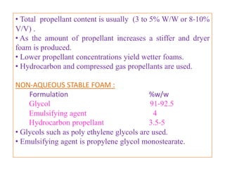 • Physical stability of a dispersed system depends on rate of
agglomeration of the suspensoid.
• Agglomeration is accelerated at elevated temperatures and
it is also affected by particle size of drug (1-5µ , never > 50
µ).
• Agglomeration results in valve clogging , inaccuracy of
dosage and depending on the nature of active ingredients, it
may cause damage to the liner and metal container.
• Isopropyl myristate and mineral oil are used to reduce
agglomeration.
• Surfactants of HLB value less than 10 are utilized for
aerosol dispersions (sorbitan monooleate, monolaurate,
trioleate, sesquioleate).
• Surfactants are effective in a concentration of 0.01 to1 %.
                      B.Revathi , MR college of pharmacy      40
 