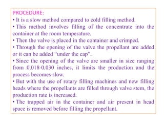 MANUFACTURE OF PHARMACEUTICAL AEROSOLS

• Pressure filling apparatus
• Cold filling apparatus
• Compressed gas filling apparatus
PRESSURE FILLING APPARATUS
• It consists of a pressure burette capable of metering small
volumes of liquefied gas into the aerosol container under
pressure.
• Propellant is added through an inlet valve located at the
bottom or top of the pressure burette.
• The propellant is allowed to flow with its own vapor
pressure in the container through aerosol valve.
• The trapped air escapes out from the upper valve.
                     B.Revathi , MR college of pharmacy    46
 
