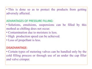 • The propellant stops flowing when the pressure of
burette and container becomes equal.
• If further propellant is to be added, a hose (rubber pipe)
leading to a cylinder of nitrogen is attached to the upper
valve, the pressure exerted by nitrogen helps in the flow
of the propellant into the container.
• Another pressure filling device makes use of piston
arrangement and is capable of maintaining positive
pressure .
• This type of device cannot be used for filling inhalation
aerosols which have metered valves.


                     B.Revathi , MR college of pharmacy    47
 