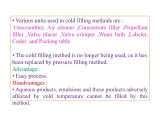 COLD FILLING APPARATUS

• It consist of an insulated box fitted with copper tubings and
the tubings are coiled to increase the area exposed to cooling.
• The insulated box should be filled with dry ice or acetone
prior to use.
• The apparatus can be operated with or without metered
valves.
• Hydrocarbon propellant cannot be filled into aerosol
containers using this apparatus because large amount of
propellant escapes out and vaporizes.
• This may lead to formation of an explosive mixture .
• Fluorocarbon vapors do not form any explosive or
flammable mixture though their vapors are heavier than air.

                      B.Revathi , MR college of pharmacy      52
 