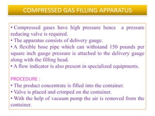 • Various units used in cold filling methods are :
 Unscrambler, Air cleaner ,Concentrate filler ,Propellant
filler ,Valve placer ,Valve crimper ,Water bath ,Labeler,
Coder and Packing table .

• The cold filling method is no longer being used, as it has
been replaced by pressure filling method.
Advantage:
• Easy process .
Disadvantages :
• Aqueous products, emulsions and those products
adversely affected by cold temperature cannot be filled by
this method.
                     B.Revathi , MR college of pharmacy    54
 