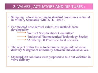 QUALITY CONTROL TESTS

It includes the testing of

  1. Propellants
  2. Valves, Actuators and Dip Tubes
  3. Containers
  4. Weight Checking
  5. Leak Testing
  6. Spray Testing



                      B.Revathi , MR college of pharmacy   58
 