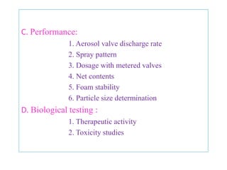 5. LEAK TESTING :
• It is a means of checking crimping of the valve and detect
   the defective containers due to leakage.
• Is done by measuring the Crimp‘s dimension & comparing.
• Final testing of valve closure is done by passing the filled
   containers through water bath.

6. SPRAY TESTING :
• Most pharmaceutical aerosols are 100% spray tested.
• This serves to clear the dip tube of pure propellant and
   pure concentrate.
• To check for defects in valves and spray pattern.


                     B.Revathi , MR college of pharmacy          65
 