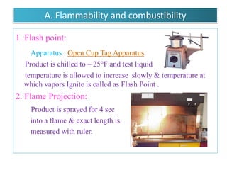 EVALUATION TESTS


A. Flammability and combustibility :
            1. Flash point
            2. Flame Projection
B. Physicochemical characteristics :
            1. Vapor pressure
            2. Density
            3. Moisture content
            4. Identification of Propellants



                  B.Revathi , MR college of pharmacy   66
 