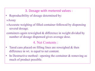 B. Physicochemical characteristics:

        Property                                          Method

1. Vapor Pressure                        » Pressure gauge
                                         » Can Puncturing Device.
2. Density                               » Hydrometer,
                                         » Pycnometer.
3. Moisture                              » Karl Fisher Method,
                                         » Gas Chromatography.
4. Identification of propellants » Gas Chromatography,
                                         » IR Spectroscopy.
                     B.Revathi , MR college of pharmacy             69
 