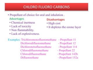 LIQUEFIED GAS PROPELLANTS
• Liquefied propellants are gases that
exist as liquids under pressure.
• Because the aerosol is under pressure
propellant exists mainly as a liquid, but
it will also be in the head space as a
gas.
• The product is used up as the valve is
opened, some of the liquid propellant
turns to gas and keeps the head space
full of gas.
• In this way the pressure in the can
remains essentially constant and the
spray performance is maintained
throughout the life of the aerosol.of pharmacy
                        B.Revathi , MR college   7
 