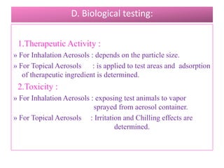 5. Foam stability :
  Methods : » Visual Evaluation,
            » Time for given mass to penetrate the
foam,
            » Time for given rod that is inserted into
the                  foam to fall ,
            » Rotational Viscometer.
           6. Particle Size Determination :
     Methods : » Cascade Impactor,
                » Light Scattering Decay.

                    B.Revathi , MR college of pharmacy   72
 