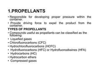 1.PROPELLANTS
• Responsible for developing proper pressure within the
container.
• Provide driving force to expel the product from the
container.
TYPES OF PROPELLANTS
• Compounds useful as propellants can be classified as the
following:
• Liquefied gases
• Chlorofluorocarbons (CFC)
• Hydrochlorofluorocarbons (HCFC)
• Hydrofluorocarbons (HFC) or Hydrofluoroalkaines (HFA)
• Hydrocarbons (HC)
• Hydrocarbon ethers
• Compressed gases
 