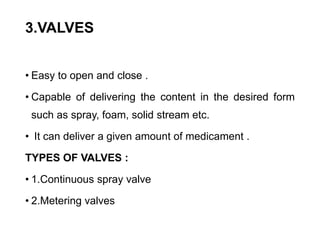 3.VALVES
• Easy to open and close .
• Capable of delivering the content in the desired form
such as spray, foam, solid stream etc.
• It can deliver a given amount of medicament .
TYPES OF VALVES :
• 1.Continuous spray valve
• 2.Metering valves
 