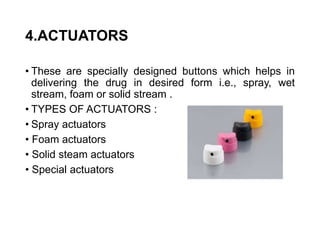 4.ACTUATORS
• These are specially designed buttons which helps in
delivering the drug in desired form i.e., spray, wet
stream, foam or solid stream .
• TYPES OF ACTUATORS :
• Spray actuators
• Foam actuators
• Solid steam actuators
• Special actuators
 