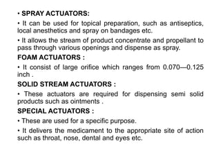 • SPRAY ACTUATORS:
• It can be used for topical preparation, such as antiseptics,
local anesthetics and spray on bandages etc.
• It allows the stream of product concentrate and propellant to
pass through various openings and dispense as spray.
FOAM ACTUATORS :
• It consist of large orifice which ranges from 0.070—0.125
inch .
SOLID STREAM ACTUATORS :
• These actuators are required for dispensing semi solid
products such as ointments .
SPECIAL ACTUATORS :
• These are used for a specific purpose.
• It delivers the medicament to the appropriate site of action
such as throat, nose, dental and eyes etc.
 