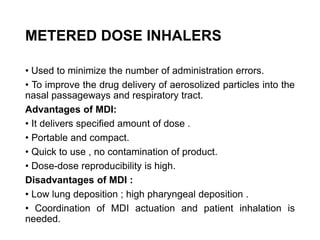 METERED DOSE INHALERS
• Used to minimize the number of administration errors.
• To improve the drug delivery of aerosolized particles into the
nasal passageways and respiratory tract.
Advantages of MDI:
• It delivers specified amount of dose .
• Portable and compact.
• Quick to use , no contamination of product.
• Dose-dose reproducibility is high.
Disadvantages of MDI :
• Low lung deposition ; high pharyngeal deposition .
• Coordination of MDI actuation and patient inhalation is
needed.
 