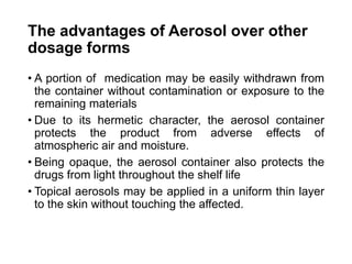 The advantages of Aerosol over other
dosage forms
• A portion of medication may be easily withdrawn from
the container without contamination or exposure to the
remaining materials
• Due to its hermetic character, the aerosol container
protects the product from adverse effects of
atmospheric air and moisture.
• Being opaque, the aerosol container also protects the
drugs from light throughout the shelf life
• Topical aerosols may be applied in a uniform thin layer
to the skin without touching the affected.
 