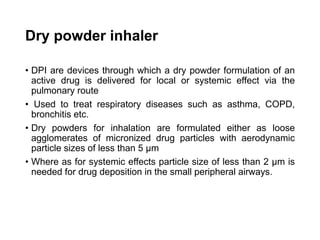 Dry powder inhaler
• DPI are devices through which a dry powder formulation of an
active drug is delivered for local or systemic effect via the
pulmonary route
• Used to treat respiratory diseases such as asthma, COPD,
bronchitis etc.
• Dry powders for inhalation are formulated either as loose
agglomerates of micronized drug particles with aerodynamic
particle sizes of less than 5 μm
• Where as for systemic effects particle size of less than 2 μm is
needed for drug deposition in the small peripheral airways.
 