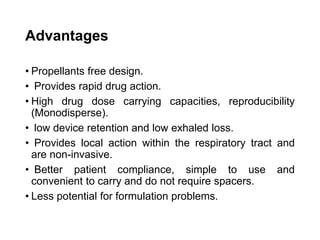 Advantages
• Propellants free design.
• Provides rapid drug action.
• High drug dose carrying capacities, reproducibility
(Monodisperse).
• low device retention and low exhaled loss.
• Provides local action within the respiratory tract and
are non-invasive.
• Better patient compliance, simple to use and
convenient to carry and do not require spacers.
• Less potential for formulation problems.
 