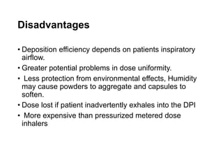 Disadvantages
• Deposition efficiency depends on patients inspiratory
airflow.
• Greater potential problems in dose uniformity.
• Less protection from environmental effects, Humidity
may cause powders to aggregate and capsules to
soften.
• Dose lost if patient inadvertently exhales into the DPI
• More expensive than pressurized metered dose
inhalers
 