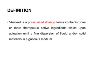 DEFINITION
• "Aerosol is a pressurized dosage forms containing one
or more therapeutic active ingredients which upon
actuation emit a fine dispersion of liquid and/or solid
materials in a gaseous medium.
 