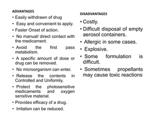 ADVANTAGES
• Easily withdrawn of drug
• Easy and convenient to apply.
• Faster Onset of action.
• No manual/ direct contact with
the medicament.
• Avoid the first pass
metabolism.
• A specific amount of dose or
drug can be removed.
• No microorganism can enter.
• Release the contents in
Controlled and Uniformly.
• Protect the photosensitive
medicaments and oxygen
sensitive material.
• Provides efficacy of a drug.
• Irritation can be reduced.
DISADVANTAGES
• Costly.
• Difficult disposal of empty
aerosol containers.
• Allergic in some cases.
• Explosive.
• Some formulation is
difficult.
• Sometimes propellants
may cause toxic reactions
 