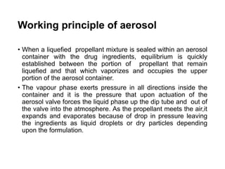 Working principle of aerosol
• When a liquefied propellant mixture is sealed within an aerosol
container with the drug ingredients, equilibrium is quickly
established between the portion of propellant that remain
liquefied and that which vaporizes and occupies the upper
portion of the aerosol container.
• The vapour phase exerts pressure in all directions inside the
container and it is the pressure that upon actuation of the
aerosol valve forces the liquid phase up the dip tube and out of
the valve into the atmosphere. As the propellant meets the air,it
expands and evaporates because of drop in pressure leaving
the ingredients as liquid droplets or dry particles depending
upon the formulation.
 