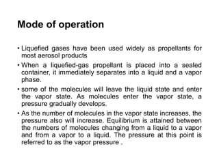 Mode of operation
• Liquefied gases have been used widely as propellants for
most aerosol products
• When a liquefied-gas propellant is placed into a sealed
container, it immediately separates into a liquid and a vapor
phase.
• some of the molecules will leave the liquid state and enter
the vapor state. As molecules enter the vapor state, a
pressure gradually develops.
• As the number of molecules in the vapor state increases, the
pressure also will increase. Equilibrium is attained between
the numbers of molecules changing from a liquid to a vapor
and from a vapor to a liquid. The pressure at this point is
referred to as the vapor pressure .
 