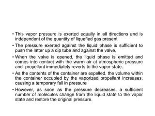 • This vapor pressure is exerted equally in all directions and is
independent of the quantity of liquefied gas present
• The pressure exerted against the liquid phase is sufficient to
push the latter up a dip tube and against the valve.
• When the valve is opened, the liquid phase is emitted and
comes into contact with the warm air at atmospheric pressure
and propellant immediately reverts to the vapor state.
• As the contents of the container are expelled, the volume within
the container occupied by the vaporized propellant increases,
causing a temporary fall in pressure
• However, as soon as the pressure decreases, a sufficient
number of molecules change from the liquid state to the vapor
state and restore the original pressure.
 