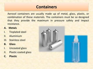 Containers
Aerosol containers are usually made up of metal, glass, plastic, or
combination of these materials. The containers must be so designed
that they provide the maximum in pressure safety and impact
resistance.
A. Metals
I. Tinplated steel
II. Aluminium
III. Stainless steel
B. Glass
I. Uncoated glass
II. Plastic coated glass
C. Plastic
 