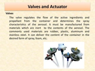 Valves and Actuator
Valves
The valve regulates the flow of the active ingredients and
propellant from the container and determines the spray
characteristics of the aerosol. It must be manufactured from
materials which are inert to the contents of the aerosol. The
commonly used materials are rubber, plastic, aluminum and
stainless steel. It can deliver the content of the container in the
desired form of spray, foam, etc.
 