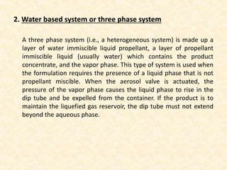 2. Water based system or three phase system
A three phase system (i.e., a heterogeneous system) is made up a
layer of water immiscible liquid propellant, a layer of propellant
immiscible liquid (usually water) which contains the product
concentrate, and the vapor phase. This type of system is used when
the formulation requires the presence of a liquid phase that is not
propellant miscible. When the aerosol valve is actuated, the
pressure of the vapor phase causes the liquid phase to rise in the
dip tube and be expelled from the container. If the product is to
maintain the liquefied gas reservoir, the dip tube must not extend
beyond the aqueous phase.
 