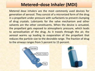 Metered–dose Inhaler (MDI)
Metered dose inhalers are the most commonly used devices for
generation of aerosol. They consist of a micronized form of the drug
in a propellant under pressure with surfactants to prevent clumping
of drug crystals. Lubricants for the valve mechanism and other
solvents are the other constituents. When the device is actuated,
the propellant gets exposed to atmospheric pressure, which leads
to aerosolisation of the drug. As it travels through the air, the
aerosol warms up leading to evaporation of the propellant that
reduces the particle size to the desirable range. The fraction of drug
to the airways ranges from 5 percent to 15 percent.
 