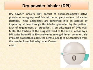 Dry-powder inhaler (DPI)
Dry powder inhalers (DPI) consist of pharmacologically active
powder as an aggregate of fine micronized particles in an inhalation
chamber. These aggregates are converted into an aerosol by
inspiratory airflow through the inhaler generated by the patient.
Lack of requirement of propellant is an advantage of DPIs over
MDIs. The fraction of the drug delivered to the site of action by a
DPI varies from 9% to 30% and varies among different commercially
available products. In a DPI, the aerosol needs to be generated from
the powder formulation by patient’s own
effort.
 