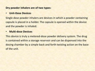 Dry powder inhalers are of two types-
• Unit-Dose Devices
Single dose powder inhalers are devices in which a powder containing
capsule is placed in a holder. The capsule is opened within the device
and the powder is inhaled.
• Multi-dose Devices
This device is truly a metered-dose powder delivery system. The drug
is contained within a storage reservoir and can be dispensed into the
dosing chamber by a simple back and forth twisting action on the base
of the unit.
 